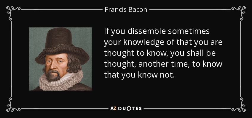 If you dissemble sometimes your knowledge of that you are thought to know, you shall be thought, another time, to know that you know not. - Francis Bacon