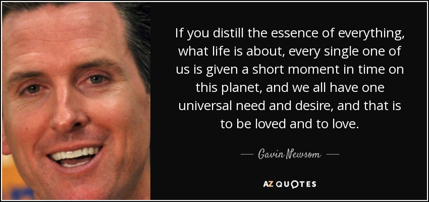 If you distill the essence of everything, what life is about, every single one of us is given a short moment in time on this planet, and we all have one universal need and desire, and that is to be loved and to love. - Gavin Newsom