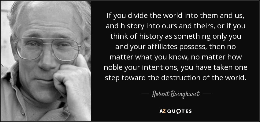 If you divide the world into them and us, and history into ours and theirs, or if you think of history as something only you and your affiliates possess, then no matter what you know, no matter how noble your intentions, you have taken one step toward the destruction of the world. - Robert Bringhurst