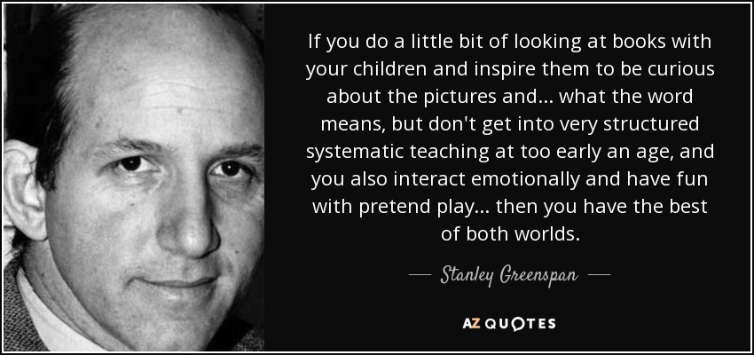 If you do a little bit of looking at books with your children and inspire them to be curious about the pictures and ... what the word means, but don't get into very structured systematic teaching at too early an age, and you also interact emotionally and have fun with pretend play ... then you have the best of both worlds. - Stanley Greenspan