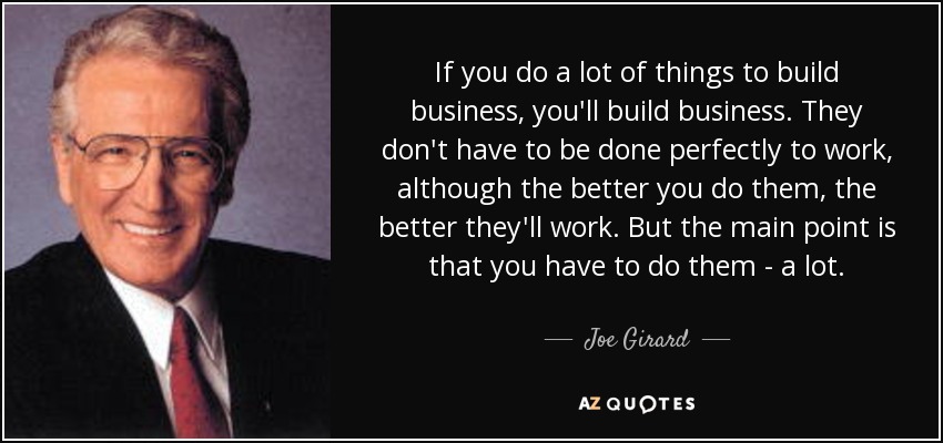 If you do a lot of things to build business, you'll build business. They don't have to be done perfectly to work, although the better you do them, the better they'll work. But the main point is that you have to do them - a lot. - Joe Girard