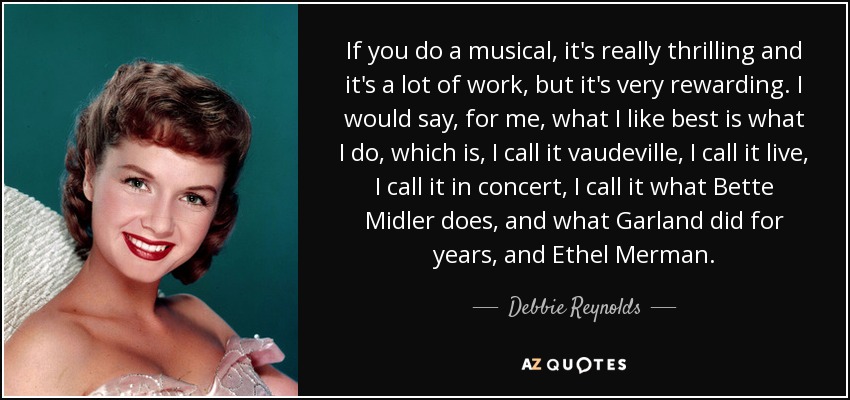 If you do a musical, it's really thrilling and it's a lot of work, but it's very rewarding. I would say, for me, what I like best is what I do, which is, I call it vaudeville, I call it live, I call it in concert, I call it what Bette Midler does, and what Garland did for years, and Ethel Merman. - Debbie Reynolds