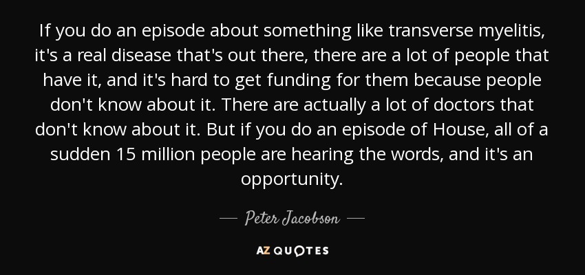 If you do an episode about something like transverse myelitis, it's a real disease that's out there, there are a lot of people that have it, and it's hard to get funding for them because people don't know about it. There are actually a lot of doctors that don't know about it. But if you do an episode of House, all of a sudden 15 million people are hearing the words, and it's an opportunity. - Peter Jacobson
