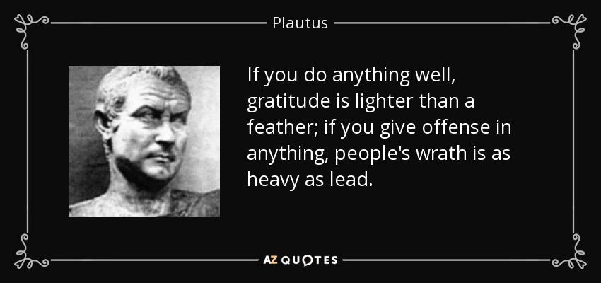 If you do anything well, gratitude is lighter than a feather; if you give offense in anything, people's wrath is as heavy as lead. - Plautus