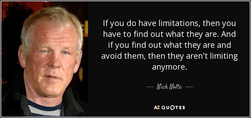 If you do have limitations, then you have to find out what they are. And if you find out what they are and avoid them, then they aren't limiting anymore. - Nick Nolte