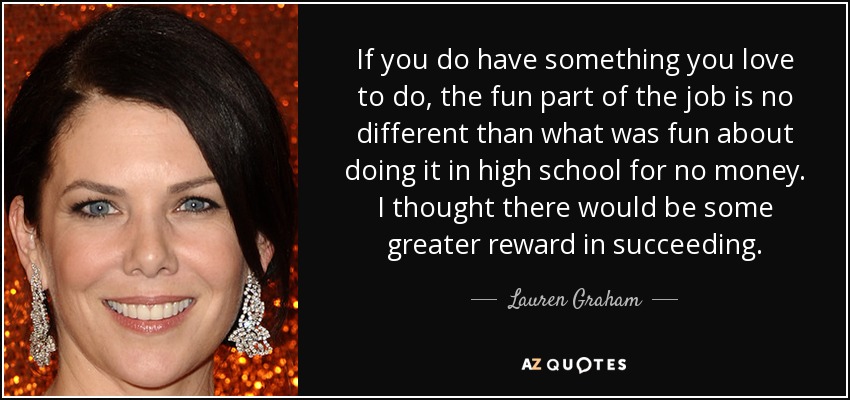 If you do have something you love to do, the fun part of the job is no different than what was fun about doing it in high school for no money. I thought there would be some greater reward in succeeding. - Lauren Graham