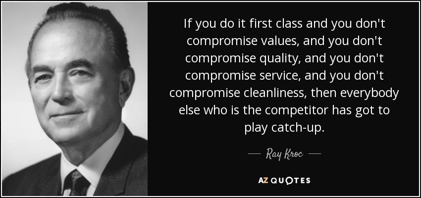 If you do it first class and you don't compromise values, and you don't compromise quality, and you don't compromise service, and you don't compromise cleanliness, then everybody else who is the competitor has got to play catch-up. - Ray Kroc