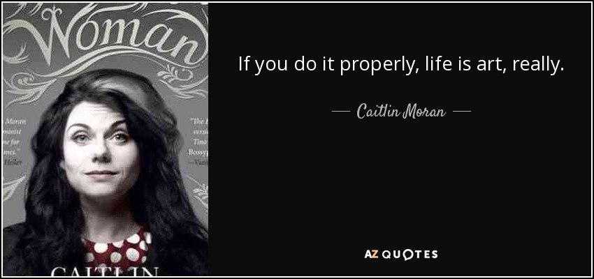 If you do it properly, life is art, really. - Caitlin Moran