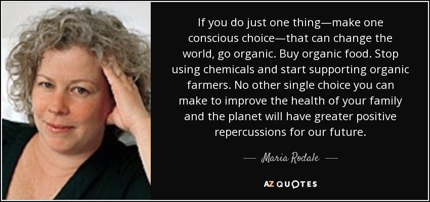 If you do just one thing—make one conscious choice—that can change the world, go organic. Buy organic food. Stop using chemicals and start supporting organic farmers. No other single choice you can make to improve the health of your family and the planet will have greater positive repercussions for our future. - Maria Rodale