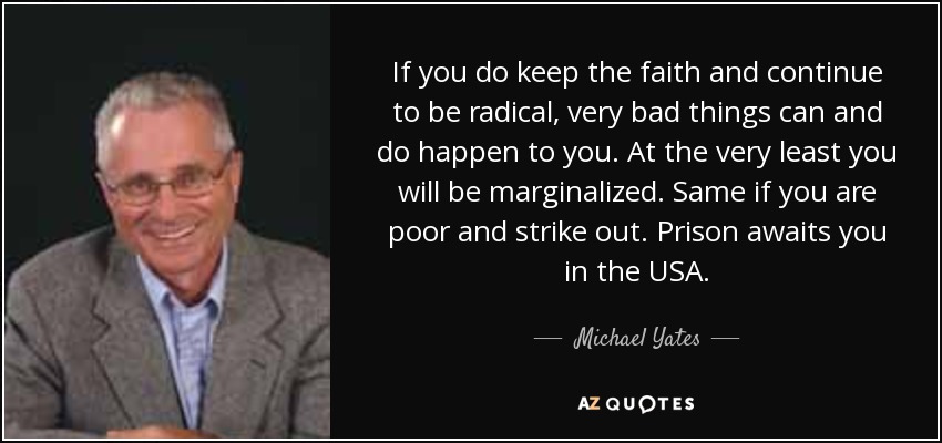 If you do keep the faith and continue to be radical, very bad things can and do happen to you. At the very least you will be marginalized. Same if you are poor and strike out. Prison awaits you in the USA. - Michael Yates