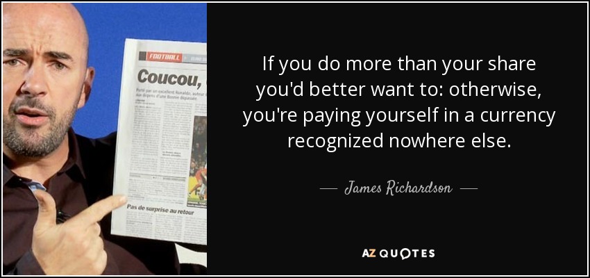 If you do more than your share you'd better want to: otherwise, you're paying yourself in a currency recognized nowhere else. - James Richardson