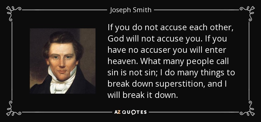 If you do not accuse each other, God will not accuse you. If you have no accuser you will enter heaven. What many people call sin is not sin; I do many things to break down superstition, and I will break it down. - Joseph Smith, Jr.