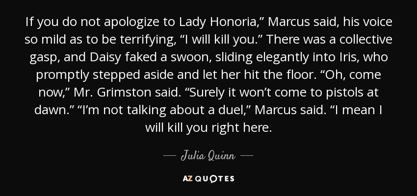 If you do not apologize to Lady Honoria,” Marcus said, his voice so mild as to be terrifying, “I will kill you.” There was a collective gasp, and Daisy faked a swoon, sliding elegantly into Iris, who promptly stepped aside and let her hit the floor. “Oh, come now,” Mr. Grimston said. “Surely it won’t come to pistols at dawn.” “I’m not talking about a duel,” Marcus said. “I mean I will kill you right here. - Julia Quinn