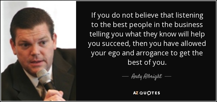 If you do not believe that listening to the best people in the business telling you what they know will help you succeed, then you have allowed your ego and arrogance to get the best of you. - Andy Albright