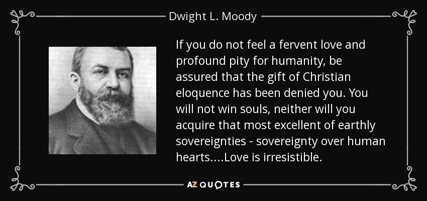 If you do not feel a fervent love and profound pity for humanity, be assured that the gift of Christian eloquence has been denied you. You will not win souls, neither will you acquire that most excellent of earthly sovereignties - sovereignty over human hearts....Love is irresistible. - Dwight L. Moody