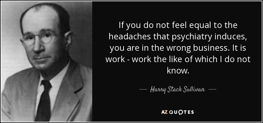If you do not feel equal to the headaches that psychiatry induces, you are in the wrong business. It is work - work the like of which I do not know. - Harry Stack Sullivan