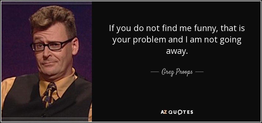 If you do not find me funny, that is your problem and I am not going away. - Greg Proops