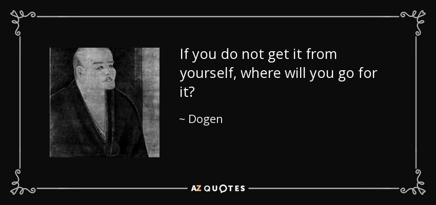 If you do not get it from yourself, where will you go for it? - Dogen