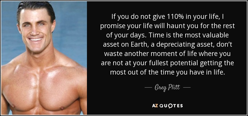 If you do not give 110% in your life, I promise your life will haunt you for the rest of your days. Time is the most valuable asset on Earth, a depreciating asset, don’t waste another moment of life where you are not at your fullest potential getting the most out of the time you have in life. - Greg Plitt