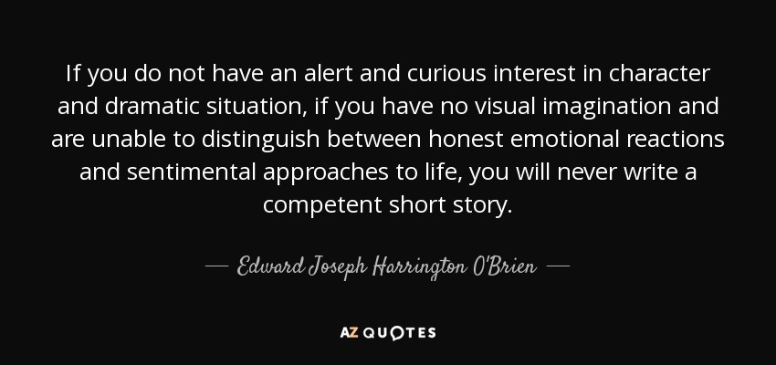 If you do not have an alert and curious interest in character and dramatic situation, if you have no visual imagination and are unable to distinguish between honest emotional reactions and sentimental approaches to life, you will never write a competent short story. - Edward Joseph Harrington O'Brien