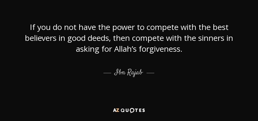 If you do not have the power to compete with the best believers in good deeds, then compete with the sinners in asking for Allah’s forgiveness. - Ibn Rajab