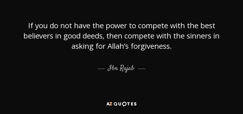 If you do not have the power to compete with the best believers in good deeds, then compete with the sinners in asking for Allah’s forgiveness. - Ibn Rajab