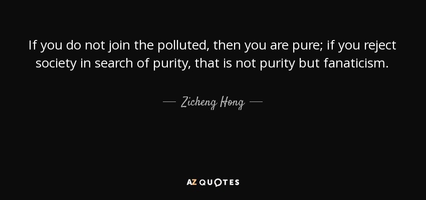 If you do not join the polluted, then you are pure; if you reject society in search of purity, that is not purity but fanaticism. - Zicheng Hong