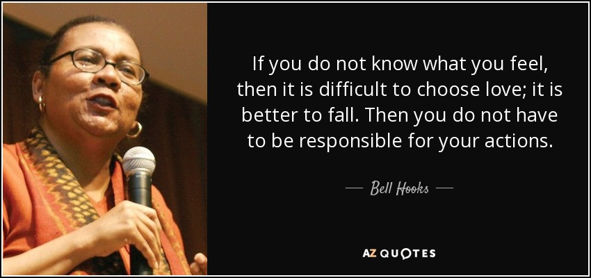 If you do not know what you feel, then it is difficult to choose love; it is better to fall. Then you do not have to be responsible for your actions. - Bell Hooks