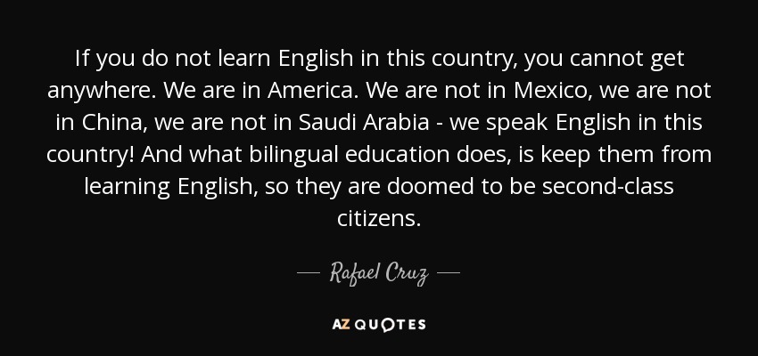If you do not learn English in this country, you cannot get anywhere. We are in America. We are not in Mexico, we are not in China, we are not in Saudi Arabia - we speak English in this country! And what bilingual education does, is keep them from learning English, so they are doomed to be second-class citizens. - Rafael Cruz