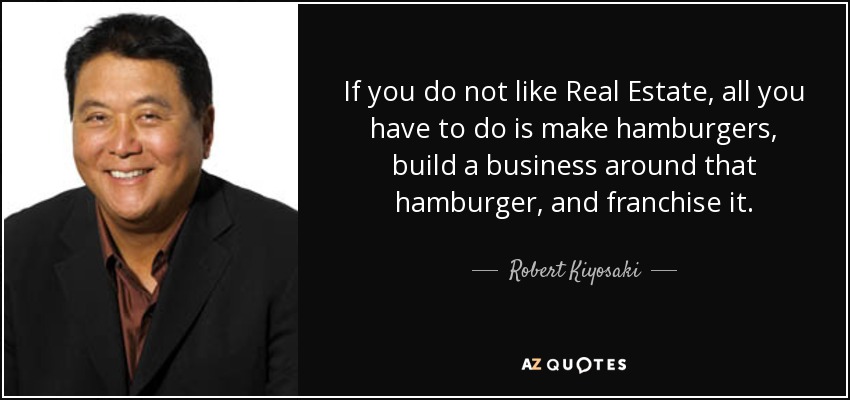 If you do not like Real Estate, all you have to do is make hamburgers, build a business around that hamburger, and franchise it. - Robert Kiyosaki