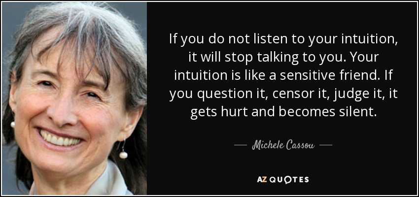 If you do not listen to your intuition, it will stop talking to you. Your intuition is like a sensitive friend. If you question it, censor it, judge it, it gets hurt and becomes silent. - Michele Cassou