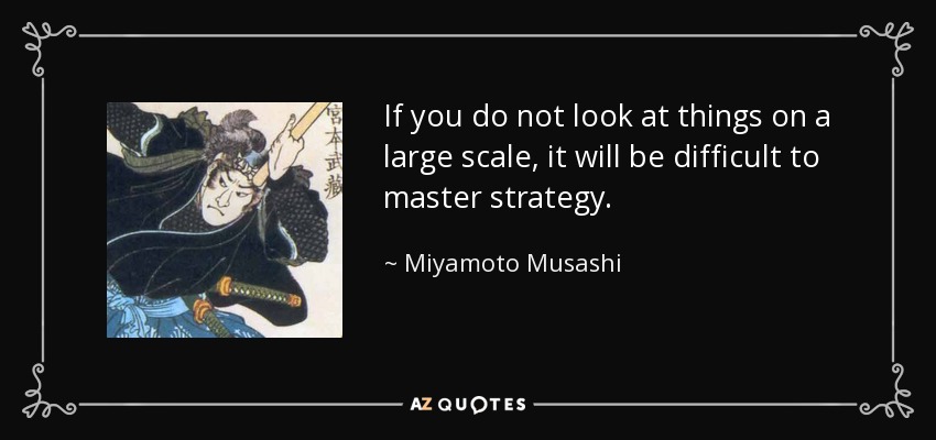 If you do not look at things on a large scale, it will be difficult to master strategy. - Miyamoto Musashi