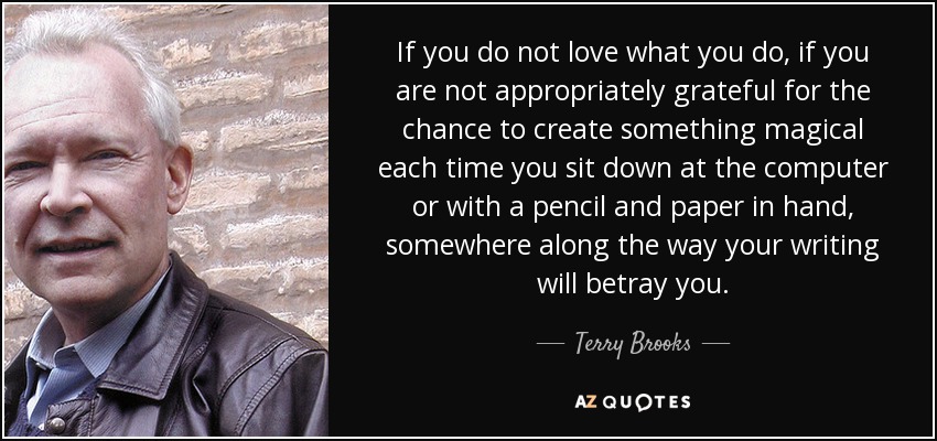 If you do not love what you do, if you are not appropriately grateful for the chance to create something magical each time you sit down at the computer or with a pencil and paper in hand, somewhere along the way your writing will betray you. - Terry Brooks