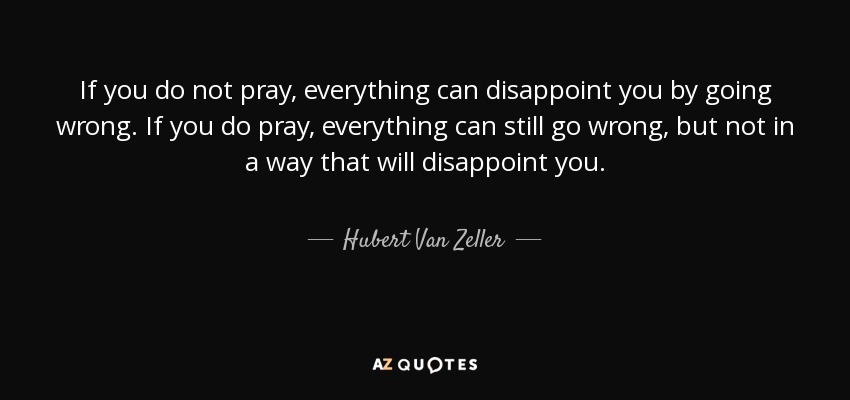 If you do not pray, everything can disappoint you by going wrong. If you do pray, everything can still go wrong, but not in a way that will disappoint you. - Hubert Van Zeller