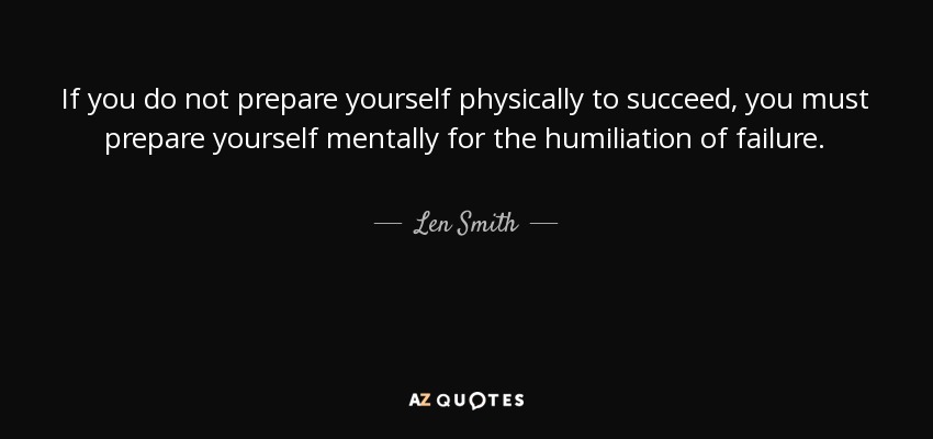 If you do not prepare yourself physically to succeed, you must prepare yourself mentally for the humiliation of failure. - Len Smith