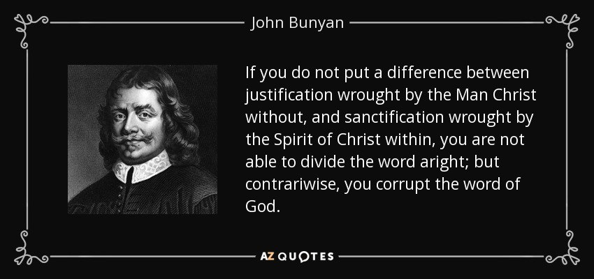 If you do not put a difference between justification wrought by the Man Christ without, and sanctification wrought by the Spirit of Christ within, you are not able to divide the word aright; but contrariwise, you corrupt the word of God. - John Bunyan
