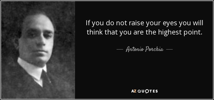 If you do not raise your eyes you will think that you are the highest point. - Antonio Porchia