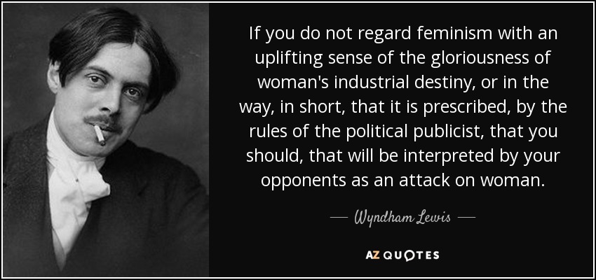 If you do not regard feminism with an uplifting sense of the gloriousness of woman's industrial destiny, or in the way, in short, that it is prescribed, by the rules of the political publicist, that you should, that will be interpreted by your opponents as an attack on woman. - Wyndham Lewis