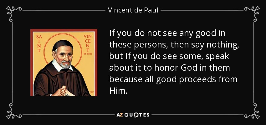 If you do not see any good in these persons, then say nothing, but if you do see some, speak about it to honor God in them because all good proceeds from Him. - Vincent de Paul