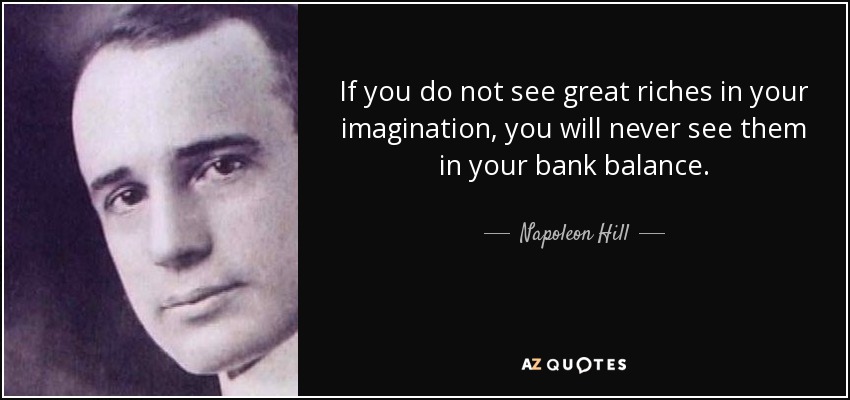 If you do not see great riches in your imagination, you will never see them in your bank balance. - Napoleon Hill