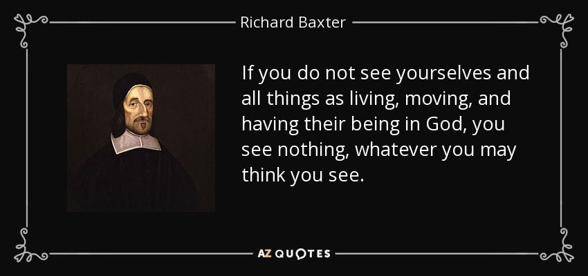If you do not see yourselves and all things as living, moving, and having their being in God, you see nothing, whatever you may think you see. - Richard Baxter