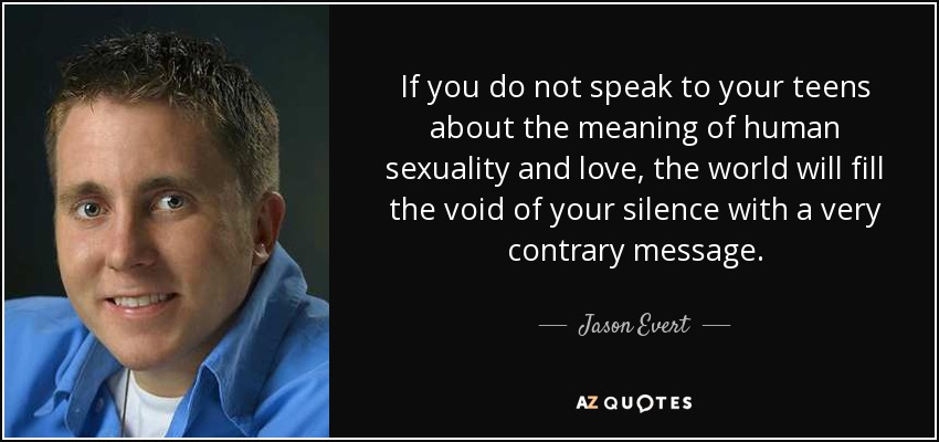 If you do not speak to your teens about the meaning of human sexuality and love, the world will fill the void of your silence with a very contrary message. - Jason Evert