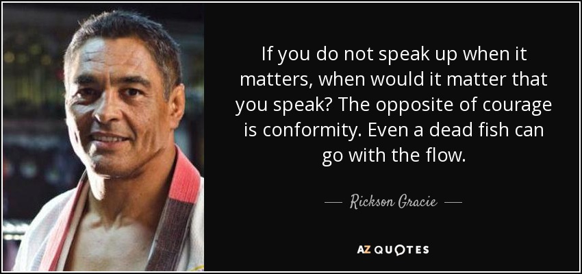 If you do not speak up when it matters, when would it matter that you speak? The opposite of courage is conformity. Even a dead fish can go with the flow. - Rickson Gracie