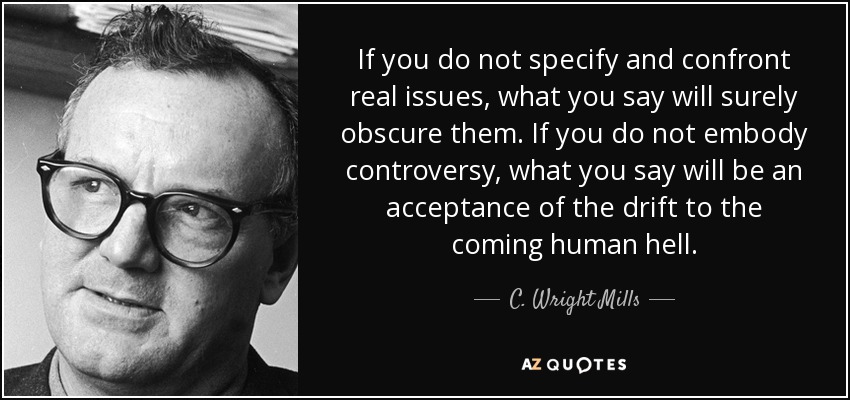 If you do not specify and confront real issues, what you say will surely obscure them. If you do not embody controversy, what you say will be an acceptance of the drift to the coming human hell. - C. Wright Mills