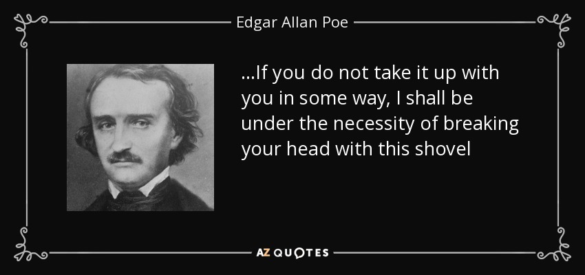 ...If you do not take it up with you in some way, I shall be under the necessity of breaking your head with this shovel - Edgar Allan Poe