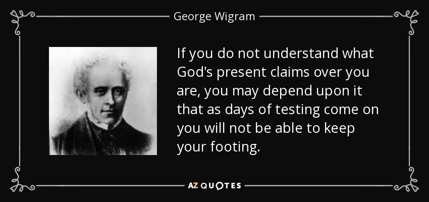 If you do not understand what God's present claims over you are, you may depend upon it that as days of testing come on you will not be able to keep your footing. - George Wigram