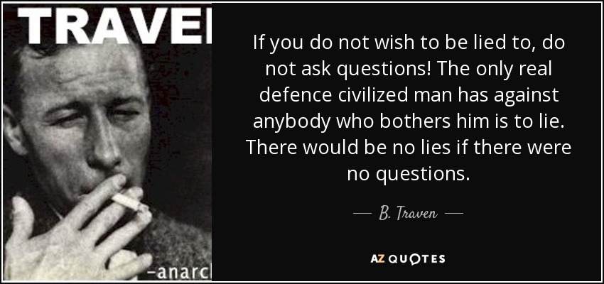 If you do not wish to be lied to, do not ask questions! The only real defence civilized man has against anybody who bothers him is to lie. There would be no lies if there were no questions. - B. Traven