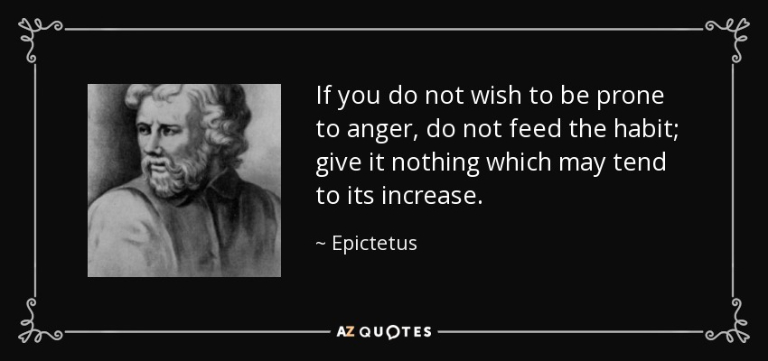 If you do not wish to be prone to anger, do not feed the habit; give it nothing which may tend to its increase. - Epictetus