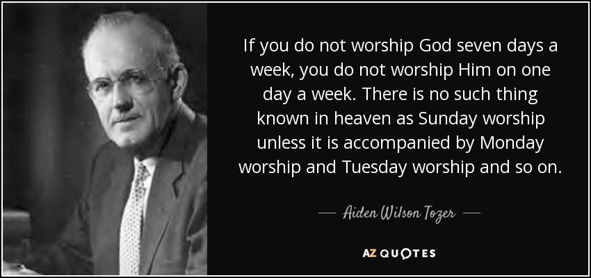 If you do not worship God seven days a week, you do not worship Him on one day a week. There is no such thing known in heaven as Sunday worship unless it is accompanied by Monday worship and Tuesday worship and so on. - Aiden Wilson Tozer