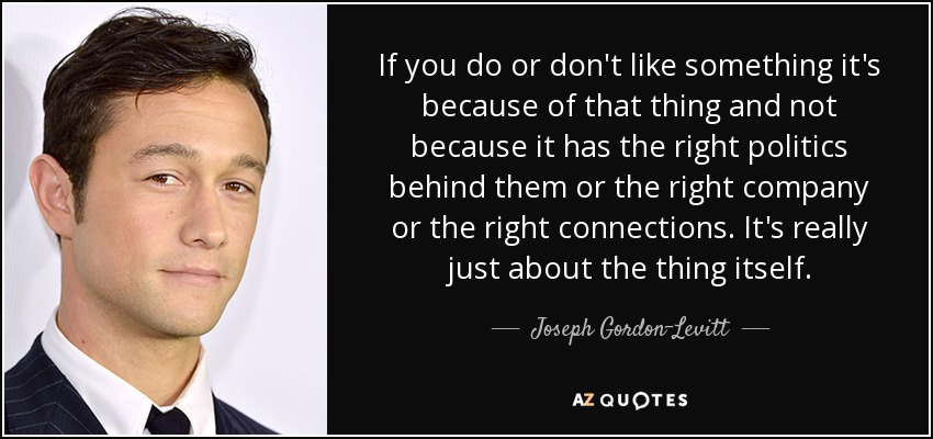 If you do or don't like something it's because of that thing and not because it has the right politics behind them or the right company or the right connections. It's really just about the thing itself. - Joseph Gordon-Levitt